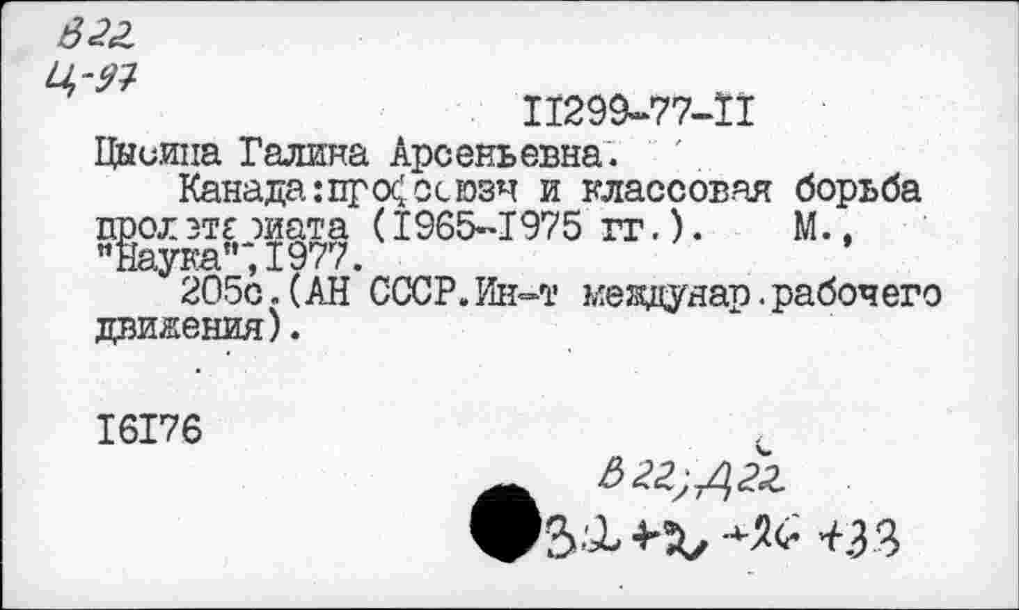 ﻿822
П299-77-П
Цниипа Галина Арсеньевна.
Канада:пр <Х осюзч и классовая борьба прол этг жата (1965-1975 гг.). М., «Наука”;1977.
205с.(АН СССР.Ин-т мевдунар.рабочего движения).
I6I76
<33